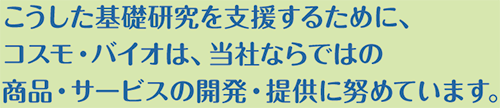 こうした基礎研究を支援するために、コスモ・バイオは、当社ならではの商品・サービスの開発・提供に努めています。