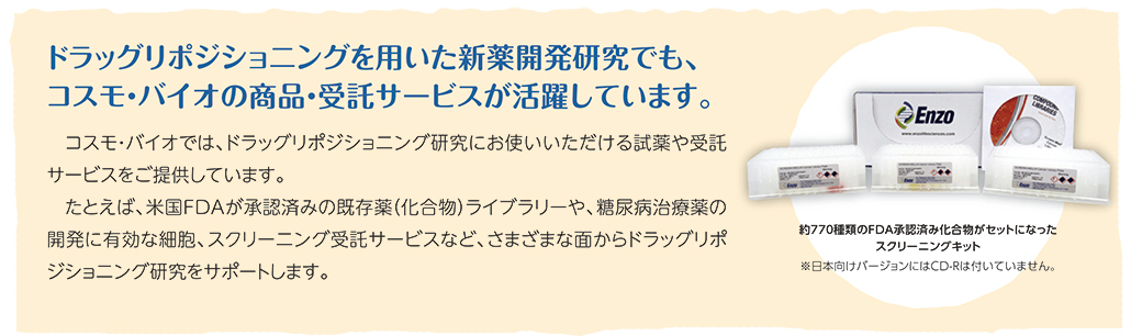 コスモ・バイオでは、ドラッグリポジショニング研究にお使いいただける試薬や受託サービスをご提供しています。たとえば、米国FDAが承認済みの既存薬（化合物）ライブラリーや、糖尿病治療薬の開発に有効な細胞、スクリーニング受託サービスなど、さまざまな面からドラッグリポジショニング研究をサポートします。